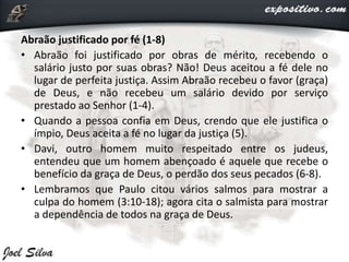 Abraão justificado por fé (1-8)
• Abraão foi justificado por obras de mérito, recebendo o
salário justo por suas obras? Não! Deus aceitou a fé dele no
lugar de perfeita justiça. Assim Abraão recebeu o favor (graça)
de Deus, e não recebeu um salário devido por serviço
prestado ao Senhor (1-4).
• Quando a pessoa confia em Deus, crendo que ele justifica o
ímpio, Deus aceita a fé no lugar da justiça (5).
• Davi, outro homem muito respeitado entre os judeus,
entendeu que um homem abençoado é aquele que recebe o
benefício da graça de Deus, o perdão dos seus pecados (6-8).
• Lembramos que Paulo citou vários salmos para mostrar a
culpa do homem (3:10-18); agora cita o salmista para mostrar
a dependência de todos na graça de Deus.
 