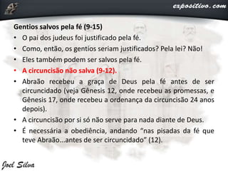 Gentios salvos pela fé (9-15)
• O pai dos judeus foi justificado pela fé.
• Como, então, os gentios seriam justificados? Pela lei? Não!
• Eles também podem ser salvos pela fé.
• A circuncisão não salva (9-12).
• Abraão recebeu a graça de Deus pela fé antes de ser
circuncidado (veja Gênesis 12, onde recebeu as promessas, e
Gênesis 17, onde recebeu a ordenança da circuncisão 24 anos
depois).
• A circuncisão por si só não serve para nada diante de Deus.
• É necessária a obediência, andando “nas pisadas da fé que
teve Abraão...antes de ser circuncidado” (12).
 