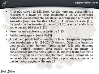• A lei não salva (13-15). Nem Abraão nem sua descendência
receberam o favor de Deus mediante a lei. Se a herança
pertencia exclusivamente aos da lei, a promessa e a fé seriam
anuladas (compare Gálatas 3:16-18). A lei suscita a ira (15),
trazendo conhecimento do pecado (3:20) e encerrando tudo
sob o pecado (Gálatas 3:22).
• Veremos mais sobre isso a partir de 5:13.
• Pai daqueles que crêem (16-25)
• Abraão é o pai de todos que são da fé, e não apenas daqueles
que receberam a lei (16-20). O mesmo Deus que levantou
uma nação a um homem “amortecido” (19; veja Hebreus
11:12) poderá levantar uma nação santa de povos já
considerados mortos pelos judeus. (O mesmo texto que traz a
ordem original da circuncisão, também inclui a promessa ao
velho Abraão que seria pai do filho da promessa, e que seria
pai de muitas nações – Gênesis 17).
 