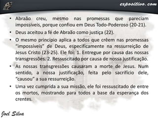 • Abraão creu, mesmo nas promessas que pareciam
impossíveis, porque confiou em Deus Todo-Poderoso (20-21).
• Deus aceitou a fé de Abraão como justiça (22).
• O mesmo princípio aplica a todos que crêem nas promessas
“impossíveis” de Deus, especificamente na ressurreição de
Jesus Cristo (23-25). Ele foi: 1. Entregue por causa das nossas
transgressões. 2. Ressuscitado por causa de nossa justificação.
• As nossas transgressões causaram a morte de Jesus. Num
sentido, a nossa justificação, feita pelo sacrifício dele,
“causou” a sua ressurreição.
• Uma vez cumprida a sua missão, ele foi ressuscitado de entre
os mortos, mostrando para todos a base da esperança dos
crentes.
 
