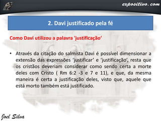 Como Davi utilizou a palavra 'justificação‘
• Através da citação do salmista Davi é possível dimensionar a
extensão das expressões ‘justificar’ e ‘justificação’, resta que
os cristãos deveriam considerar como sendo certa a morte
deles com Cristo ( Rm 6:2 -3 e 7 e 11), e que, da mesma
maneira é certa a justificação deles, visto que, aquele que
está morto também está justificado.
2. Davi justificado pela fé
 