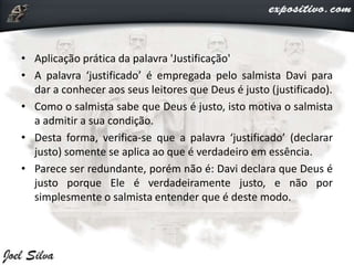 • Aplicação prática da palavra 'Justificação'
• A palavra ‘justificado’ é empregada pelo salmista Davi para
dar a conhecer aos seus leitores que Deus é justo (justificado).
• Como o salmista sabe que Deus é justo, isto motiva o salmista
a admitir a sua condição.
• Desta forma, verifica-se que a palavra ‘justificado’ (declarar
justo) somente se aplica ao que é verdadeiro em essência.
• Parece ser redundante, porém não é: Davi declara que Deus é
justo porque Ele é verdadeiramente justo, e não por
simplesmente o salmista entender que é deste modo.
 