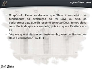 • O apóstolo Paulo ao declarar que 'Deus é verdadeiro' se
fundamenta na declaração do rei Davi, ou seja, ao
declararmos algo que diz respeito ao nosso Deus, temos plena
consciência de que é a verdade, pois é o que a Escritura nos
diz.
• "Aquele que aceitou o seu testemunho, esse confirmou que
Deus é verdadeiro" ( Jo 3:33 )
 