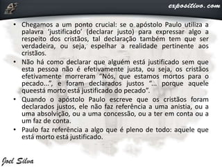• Chegamos a um ponto crucial: se o apóstolo Paulo utiliza a
palavra ‘justificado’ (declarar justo) para expressar algo a
respeito dos cristãos, tal declaração também tem que ser
verdadeira, ou seja, espelhar a realidade pertinente aos
cristãos.
• Não há como declarar que alguém está justificado sem que
esta pessoa não é efetivamente justa, ou seja, os cristãos
efetivamente morreram “Nós, que estamos mortos para o
pecado...”, e foram declarados justos “... porque aquele
queestá morto está justificado do pecado”.
• Quando o apóstolo Paulo escreve que os cristãos foram
declarados justos, ele não faz referência a uma anistia, ou a
uma absolvição, ou a uma concessão, ou a ter em conta ou a
um faz de conta.
• Paulo faz referência a algo que é pleno de todo: aquele que
está morto está justificado.
 