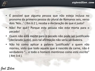 • É possível que alguma pessoa que não esteja inclusa no
pronome da primeira pessoa do plural de Romanos seis, verso
dois ‘Nós...’ ( Rm 6:2 ), receba a declaração de que é justa?
• Não! Por quê? Porque esta pessoa não esta morta para o
pecado!
• Quem não está morto para o pecado não pode ser justificado
(declarado justo), pois tal afirmação não seria verdadeira.
• Não há como aplicar a palavra ‘justificado’ a quem não
morreu, visto que todo aquele que é nascido da carne, não é
verdadeiro “... e todo o homem mentiroso como está escrito”
( Rm 3:4 ).
 