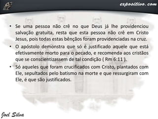 • Se uma pessoa não crê no que Deus já lhe providenciou
salvação gratuita, resta que esta pessoa não crê em Cristo
Jesus, pois todas estas bênçãos foram providenciadas na cruz.
• O apóstolo demonstra que só é justificado aquele que está
efetivamente morto para o pecado, e recomenda aos cristãos
que se conscientizassem de tal condição ( Rm 6:11 ).
• Só aqueles que foram crucificados com Cristo, plantados com
Ele, sepultados pelo batismo na morte e que ressurgiram com
Ele, é que são justificados.
 