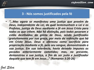 • “...Mas agora se manifestou uma justiça que provém de
Deus, independente da Lei, da qual testemunham a Lei e os
Profetas, justiça de Deus mediante a fé em Jesus Cristo para
todos os que crêem. Não há distinção, pois todos pecaram e
estão destituídos da glória de Deus, sendo justificados
gratuitamente por sua graça, por meio da redenção que há
em Cristo Jesus. Deus o ofereceu como sacrifício para
propiciação mediante a fé, pelo seu sangue, demonstrando a
sua justiça. Em sua tolerância, havia deixado impunes os
pecados anteriormente cometidos; mas, no presente,
demonstrou a sua justiça, a fim de ser justo e justificador
daquele que tem fé em Jesus...” (Romanos 3:20-26)
3 - Nós somos justificados pela fé
 