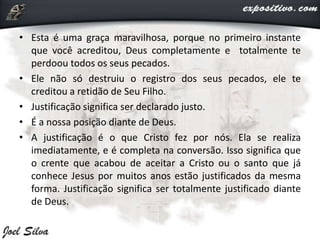 • Esta é uma graça maravilhosa, porque no primeiro instante
que você acreditou, Deus completamente e totalmente te
perdoou todos os seus pecados.
• Ele não só destruiu o registro dos seus pecados, ele te
creditou a retidão de Seu Filho.
• Justificação significa ser declarado justo.
• É a nossa posição diante de Deus.
• A justificação é o que Cristo fez por nós. Ela se realiza
imediatamente, e é completa na conversão. Isso significa que
o crente que acabou de aceitar a Cristo ou o santo que já
conhece Jesus por muitos anos estão justificados da mesma
forma. Justificação significa ser totalmente justificado diante
de Deus.
 
