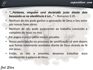 • “...Portanto, ninguém será declarado justo diante dele
baseando-se na obediência à Lei...” – Romanos 3:20.
• Nenhum de nós pode ganhar a aprovação de Deus e Seu amor
por nossas boas obras.
• Nenhum de nós pode acrescentar ao trabalho concluído e
completo de Jesus na cruz.
• Ele pagou o preço pelos nossos pecados.
• Nossa participação no processo de santificação só vem depois
que fomos totalmente aceitados diante de Deus através da fé
em Jesus.
• Então, se nós o amamos, devemos trabalhar duro
obedecendo à palavra de Deus.
 