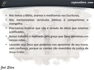• Nós lemos a Bíblia, oramos e meditamos nas Escrituras.
• Nós memorizamos versículos bíblicos e compartimos o
evangelho.
• Precisamos lembrar que não é através de obras que estamos
justificados.
• Nosso trabalho é motivado pela graça que Deus derramou em
nossas vidas.
• Louvado seja Deus que podemos nos aproximar de seu trono,
com confiança, porque os crentes são revestidos da justiça de
Jesus Cristo.
 