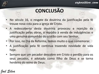 CONCLUSÃO
• No século 16, o resgate da doutrina da justificação pela fé
trouxe nova vida para a igreja de Cristo.
• A redescoberta desta doutrina provocou a rejeição da
justificação pelas obras, o repúdio à venda de indulgências e
uma genuína comunhão do cristão com seu Senhor.
• Por isso, no Dia da Reforma, temos muito o que comemorar.
• A justificação pela fé continua trazendo novidade de vida
hoje.
• Sempre que um pecador descobre em Cristo o perdão para os
seus pecados, é adotado como filho de Deus e se torna
herdeiro do reino de Deus.
 