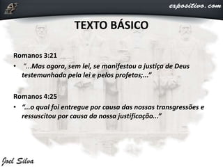 TEXTO BÁSICO
Romanos 3:21
• “...Mas agora, sem lei, se manifestou a justiça de Deus
testemunhada pela lei e pelos profetas;...”
Romanos 4:25
• “...o qual foi entregue por causa das nossas transgressões e
ressuscitou por causa da nossa justificação...”
 