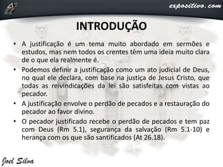 INTRODUÇÃO
• A justificação é um tema muito abordado em sermões e
estudos, mas nem todos os crentes têm uma ideia muito clara
de o que ela realmente é.
• Podemos definir a justificação como um ato judicial de Deus,
no qual ele declara, com base na justiça de Jesus Cristo, que
todas as reivindicações da lei são satisfeitas com vistas ao
pecador.
• A justificação envolve o perdão de pecados e a restauração do
pecador ao favor divino.
• O pecador justificado recebe o perdão de pecados e tem paz
com Deus (Rm 5.1), segurança da salvação (Rm 5.1-10) e
herança com os que são santificados (At 26.18).
 