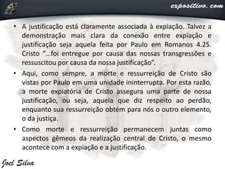 • A justificação está claramente associada à expiação. Talvez a
demonstração mais clara da conexão entre expiação e
justificação seja aquela feita por Paulo em Romanos 4.25.
Cristo “…foi entregue por causa das nossas transgressões e
ressuscitou por causa da nossa justificação”.
• Aqui, como sempre, a morte e ressurreição de Cristo são
vistas por Paulo em uma unidade ininterrupta. Por esta razão,
a morte expiatória de Cristo assegura uma parte de nossa
justificação, ou seja, aquela que diz respeito ao perdão,
enquanto sua ressurreição obtém para nós o outro elemento,
o da justiça.
• Como morte e ressurreição permanecem juntas como
aspectos gêmeos da realização central de Cristo, o mesmo
acontece com a expiação e a justificação.
 