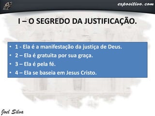 I – O SEGREDO DA JUSTIFICAÇÃO.
• 1 - Ela é a manifestação da justiça de Deus.
• 2 – Ela é gratuita por sua graça.
• 3 – Ela é pela fé.
• 4 – Ela se baseia em Jesus Cristo.
 