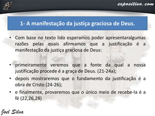 • Com base no texto lido esperamos poder apresentaralgumas
razões pelas quais afirmamos que a justificação é a
manifestação da justiça graciosa de Deus:
• primeiramente veremos que a fonte da qual a nossa
justificação procede é a graça de Deus. (21-24a);
• depois mostraremos que o fundamento da justificação é a
obra de Cristo (24-26);
• e finalmente, provaremos que o único meio de recebe-la é a
fé (22,26,28)
1- A manifestação da justiça graciosa de Deus.
 