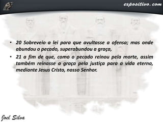 • 20 Sobreveio a lei para que avultasse a ofensa; mas onde
abundou o pecado, superabundou a graça,
• 21 a fim de que, como o pecado reinou pela morte, assim
também reinasse a graça pela justiça para a vida eterna,
mediante Jesus Cristo, nosso Senhor.
 
