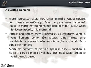 A questão da morte
• Morte: processo natural nos reinos animal e vegetal (fósseis
com presas no estômago) Mas... e para seres humanos?
Paulo: "a morte entrou no mundo pelo pecado" (12) Se Adão
não tivesse pecado, não morreria?
• Porque não somos meros "animais", as escrituras veem a
morte humana como não natural: uma intrusa uma
penalidade pelo pecado não era a intenção original de Deus
para o ser humano
• Morte do homem: "espiritual" apenas? Não — também a
física: "Tu és pó e ao pó voltarás" (Gn 3:19) Adão tornou-se
mortal quando pecou.
 