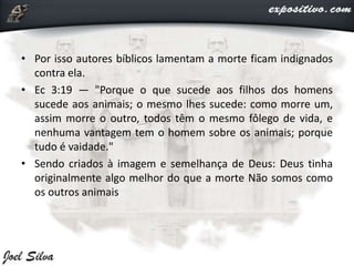 • Por isso autores bíblicos lamentam a morte ficam indignados
contra ela.
• Ec 3:19 — "Porque o que sucede aos filhos dos homens
sucede aos animais; o mesmo lhes sucede: como morre um,
assim morre o outro, todos têm o mesmo fôlego de vida, e
nenhuma vantagem tem o homem sobre os animais; porque
tudo é vaidade."
• Sendo criados à imagem e semelhança de Deus: Deus tinha
originalmente algo melhor do que a morte Não somos como
os outros animais
 