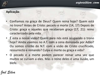 Aplicação
• Confiamos na graça de Deus? Quem reina hoje? Quem está
no trono? Antes de Cristo: pecado e morte (14, 17) Depois de
Cristo: graça e aqueles que receberam graça (17, 21): reino
caracterizado pela vida
• É esta a nossa visão? Quem para nós está ocupando o trono
hoje? Ainda vivemos no A.T. com a cena dominada por Adão?
Ou somos cristão do N.T. com a visão de Cristo crucificado,
ressurrecto e reinando? Culpa e morte ou graça e vida?
• O pecado e a morte podem parecer reinar uma vez que
muitos se curvam a eles. Mas o reino deles é uma ilusão, um
blefe.
 