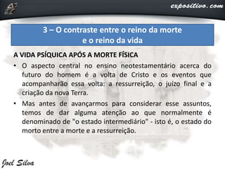 A VIDA PSÍQUICA APÓS A MORTE FÍSICA
• O aspecto central no ensino neotestamentário acerca do
futuro do homem é a volta de Cristo e os eventos que
acompanharão essa volta: a ressurreição, o juízo final e a
criação da nova Terra.
• Mas antes de avançarmos para considerar esse assuntos,
temos de dar alguma atenção ao que normalmente é
denominado de "o estado intermediário" - isto é, o estado do
morto entre a morte e a ressurreição.
3 – O contraste entre o reino da morte
e o reino da vida
 