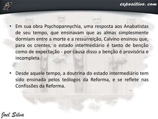 • Em sua obra Psychopannychia, uma resposta aos Anabatistas
de seu tempo, que ensinavam que as almas simplesmente
dormiam entre a morte e a ressurreição, Calvino ensinou que,
para os crentes, o estado intermediário é tanto de benção
como de expectação - por causa disso a benção é provisória e
incompleta.
• Desde aquele tempo, a doutrina do estado intermediário tem
sido ensinada pelos teólogos da Reforma, e se reflete nas
Confissões da Reforma.
 