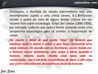 • Entretanto, a doutrina do estado intermediário tem sido
recentemente sujeita a uma crítica severa. G.C.Berkouwer
retrata o ponto de vista de alguns destes críticos em seu
recente livro sobre escatologia. G.Van Der Leeuw (1890-1950),
por exemplo, sustenta que após a morte somente existe uma
perspectiva escatológica para os crentes: a ressurreição do
corpo.
• Ele rejeita a idéia de que exista "algo" do homem que
continue após a morte e sobre o que Deus construiria uma
nova criatura. De acordo com as Escrituras, assim insiste ele,
o homem morre totalmente, com corpo e alma; quando o
homem, mesmo assim, recebe uma nova vida na
ressurreição, isto é um feito maravilhoso de Deus, e não algo
que jorre naturalmente da existência atual do homem.
 