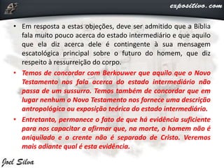 • Em resposta a estas objeções, deve ser admitido que a Bíblia
fala muito pouco acerca do estado intermediário e que aquilo
que ela diz acerca dele é contingente à sua mensagem
escatológica principal sobre o futuro do homem, que diz
respeito à ressurreição do corpo.
• Temos de concordar com Berkouwer que aquilo que o Novo
Testamento nos fala acerca do estado intermediário não
passa de um sussurro. Temos também de concordar que em
lugar nenhum o Novo Testamento nos fornece uma descrição
antropológica ou exposição teórica do estado intermediário.
• Entretanto, permanece o fato de que há evidência suficiente
para nos capacitar a afirmar que, na morte, o homem não é
aniquilado e o crente não é separado de Cristo. Veremos
mais adiante qual é esta evidência.
 