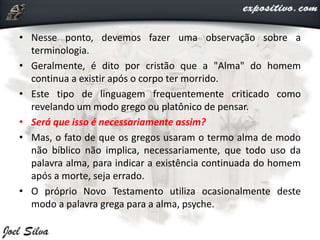 • Nesse ponto, devemos fazer uma observação sobre a
terminologia.
• Geralmente, é dito por cristão que a "Alma" do homem
continua a existir após o corpo ter morrido.
• Este tipo de linguagem frequentemente criticado como
revelando um modo grego ou platônico de pensar.
• Será que isso é necessariamente assim?
• Mas, o fato de que os gregos usaram o termo alma de modo
não bíblico não implica, necessariamente, que todo uso da
palavra alma, para indicar a existência continuada do homem
após a morte, seja errado.
• O próprio Novo Testamento utiliza ocasionalmente deste
modo a palavra grega para a alma, psyche.
 