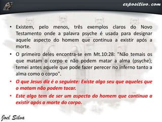 • Existem, pelo menos, três exemplos claros do Novo
Testamento onde a palavra psyche é usada para designar
aquele aspecto do homem que continua a existir após a
morte.
• O primeiro deles encontra-se em Mt.10:28: "Não temais os
que matam o corpo e não podem matar a alma (psyche);
temei antes aquele que pode fazer perecer no inferno tanto a
alma como o corpo".
• O que Jesus diz é o seguinte: Existe algo seu que aqueles que
o matam não podem tocar.
• Este algo tem de ser um aspecto do homem que continua a
existir após a morte do corpo.
 