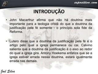 INTRODUÇÃO
• John Macarthur afirma que não há doutrina mais
importante para a teologia cristã do que a doutrina da
justificação pela fé somente - o princípio sola fide da
Reforma.
• Lutero disse que a doutrina da justificação pela fé é o
artigo pelo qual a igreja permanece ou cai. Calvino
salienta que a doutrina da justificação é o eixo ao redor
do qual a igreja gira. Antony Hoekema enfatiza que se a
igreja estiver errada nessa doutrina, estará igualmente
errada nas demais.
 