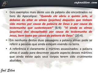 • Dois exemplos mais deste uso da palavra são encontrados no
livro do Apocalipse: "Quando ele abriu o quinto sele, vi
debaixo do altar as almas (psychas) daqueles que tinham
sido mortos por causa da palavra de Deus e por causa do
testemunho que sustentavam" (6:9): "Vi ainda as almas
(psychas) dos decapitados por causa do testemunho de
Jesus, bem como por causa da palavra de Deus" (20:4).
• Em nenhuma destas duas passagens a palavra almas pode se
referir a pessoas que ainda estejam vivendo na terra.
• A referência é claramente a mártires assassinados: a palavra
almas é usada para descrever aquele aspecto desses mártires
que ainda existe após seus corpos terem sido cruelmente
abatidos.
 