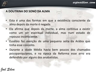 A DOUTRINA DO SONO DA ALMA
• Esta é uma das formas em que a existência consciente da
alma depois da morte é negada.
• Ela afirma que depois da morte, a alma continua a existir
como um ser espiritual individual, mas num estado de
repouso inconsciente.
• Eusébio faz menção de uma pequena seita da Arábia que
tinha esse conceito.
• Durante a idade Média havia bem poucos dos chamados
psicopaniquianos, e na época da Reforma esse erro era
defendido por alguns dos anabatistas.
 