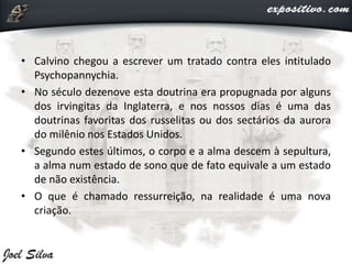 • Calvino chegou a escrever um tratado contra eles intitulado
Psychopannychia.
• No século dezenove esta doutrina era propugnada por alguns
dos irvingitas da Inglaterra, e nos nossos dias é uma das
doutrinas favoritas dos russelitas ou dos sectários da aurora
do milênio nos Estados Unidos.
• Segundo estes últimos, o corpo e a alma descem à sepultura,
a alma num estado de sono que de fato equivale a um estado
de não existência.
• O que é chamado ressurreição, na realidade é uma nova
criação.
 
