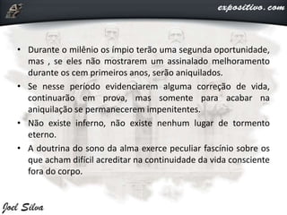 • Durante o milênio os ímpio terão uma segunda oportunidade,
mas , se eles não mostrarem um assinalado melhoramento
durante os cem primeiros anos, serão aniquilados.
• Se nesse período evidenciarem alguma correção de vida,
continuarão em prova, mas somente para acabar na
aniquilação se permanecerem impenitentes.
• Não existe inferno, não existe nenhum lugar de tormento
eterno.
• A doutrina do sono da alma exerce peculiar fascínio sobre os
que acham difícil acreditar na continuidade da vida consciente
fora do corpo.
 