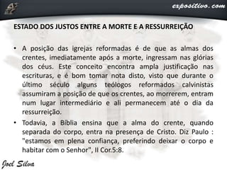 ESTADO DOS JUSTOS ENTRE A MORTE E A RESSURREIÇÃO
• A posição das igrejas reformadas é de que as almas dos
crentes, imediatamente após a morte, ingressam nas glórias
dos céus. Este conceito encontra ampla justificação nas
escrituras, e é bom tomar nota disto, visto que durante o
último século alguns teólogos reformados calvinistas
assumiram a posição de que os crentes, ao morrerem, entram
num lugar intermediário e ali permanecem até o dia da
ressurreição.
• Todavia, a Bíblia ensina que a alma do crente, quando
separada do corpo, entra na presença de Cristo. Diz Paulo :
"estamos em plena confiança, preferindo deixar o corpo e
habitar com o Senhor", II Cor.5:8.
 