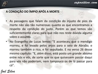A CONDIÇÃO DO ÍMPIO APÓS A MORTE
• As passagens que falam da condição do injusto de pios da
morte não são tão numerosas quanto as que encontramos a
respeito da condição do justo. Porém as que temos são
suficientemente claras para que não nos reste dúvida alguma
sobre o assunto.
• No Evangelho de Lucas lemos: "E aconteceu que o mendigo
morreu, e foi levado pelos anjos para o seio de Abraão; e
morreu também o rico, e foi sepultado. E no verso 26 desse
mesmo capítulo: "E, além disso, está posto um grande abismo
entre nós e vós, de sorte que os que quisessem passar daqui
para vós não poderiam, nem tampouco os de lá passar para
cá".
 