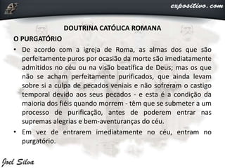 DOUTRINA CATÓLICA ROMANA
O PURGATÓRIO
• De acordo com a igreja de Roma, as almas dos que são
perfeitamente puros por ocasião da morte são imediatamente
admitidos no céu ou na visão beatífica de Deus; mas os que
não se acham perfeitamente purificados, que ainda levam
sobre si a culpa de pecados veniais e não sofreram o castigo
temporal devido aos seus pecados - e esta é a condição da
maioria dos fiéis quando morrem - têm que se submeter a um
processo de purificação, antes de poderem entrar nas
supremas alegrias e bem-aventuranças do céu.
• Em vez de entrarem imediatamente no céu, entram no
purgatório.
 