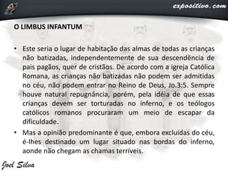O LIMBUS INFANTUM
• Este seria o lugar de habitação das almas de todas as crianças
não batizadas, independentemente de sua descendência de
pais pagãos, quer de cristãos. De acordo com a igreja Católica
Romana, as crianças não batizadas não podem ser admitidas
no céu, não podem entrar no Reino de Deus, Jo.3:5. Sempre
houve natural repugnância, porém, pela idéia de que essas
crianças devem ser torturadas no inferno, e os teólogos
católicos romanos procuraram um meio de escapar da
dificuldade.
• Mas a opinião predominante é que, embora excluídas do céu,
é-lhes destinado um lugar situado nas bordas do inferno,
aonde não chegam as chamas terríveis.
 