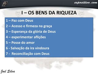 I – OS BENS DA RIQUEZA
1 – Paz com Deus
2 – Acesso e firmeza na graça
3 – Esperança da glória de Deus
4 – experimentar aflições
5 – Posse do amor
6 - Salvação da ira vindoura
7 - Reconciliação com Deus
 
