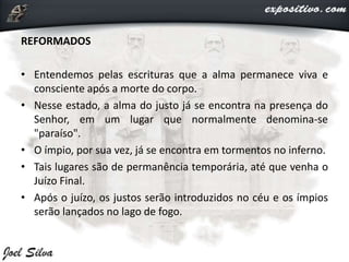 REFORMADOS
• Entendemos pelas escrituras que a alma permanece viva e
consciente após a morte do corpo.
• Nesse estado, a alma do justo já se encontra na presença do
Senhor, em um lugar que normalmente denomina-se
"paraíso".
• O ímpio, por sua vez, já se encontra em tormentos no inferno.
• Tais lugares são de permanência temporária, até que venha o
Juízo Final.
• Após o juízo, os justos serão introduzidos no céu e os ímpios
serão lançados no lago de fogo.
 