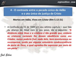 Mortos em Adão, Vivos em Cristo–(Rm 5.12-21)
• A Confissão de Fé de 1689 em seu sétimo capítulo – que fala
da aliança de Deus com o seu povo, diz o seguinte: “A
distância entre Deus e a criatura é tão grande que, embora
as criaturas racionais lhe devam obediência como seu
Criador, nunca poderia fruir nada dele, bem-aventurança ou
recompensa, senão por alguma voluntária condescendência
da parte de Deus, a qual agradou-lhe expressar por meio de
um pacto”.
4 - O contraste entre o pecado único de Adão
e o ato único de justiça de Cristo
 