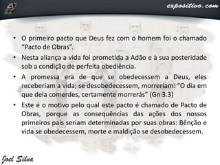 • O primeiro pacto que Deus fez com o homem foi o chamado
“Pacto de Obras”.
• Nesta aliança a vida foi prometida a Adão e à sua posteridade
sob a condição de perfeita obediência.
• A promessa era de que se obedecessem a Deus, eles
receberiam a vida; se desobedecessem, morreriam: “O dia em
que dela comerdes, certamente morrerás” (Gn 3.3)
• Este é o motivo pelo qual este pacto é chamado de Pacto de
Obras, porque as consequências das ações dos nossos
primeiros pais seriam determinadas por suas obras: Bênção e
vida se obedecessem, morte e maldição se desobedecessem.
 