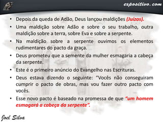• Depois da queda de Adão, Deus lançou maldições (Juízos).
• Uma maldição sobre Adão e sobre o seu trabalho, outra
maldição sobre a terra, sobre Eva e sobre a serpente.
• Na maldição sobre a serpente ouvimos os elementos
rudimentares do pacto da graça.
• Deus prometeu que a semente da mulher esmagaria a cabeça
da serpente.
• Este é o primeiro anúncio do Evangelho nas Escrituras.
• Deus estava dizendo o seguinte: “Vocês não conseguiram
cumprir o pacto de obras, mas vou fazer outro pacto com
vocês.
• Esse novo pacto é baseado na promessa de que “um homem
esmagará a cabeça da serpente”.
 