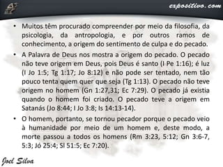 • Muitos têm procurado compreender por meio da filosofia, da
psicologia, da antropologia, e por outros ramos de
conhecimento, a origem do sentimento de culpa e do pecado.
• A Palavra de Deus nos mostra a origem do pecado. O pecado
não teve origem em Deus, pois Deus é santo (I Pe 1:16); é luz
(I Jo 1:5; Tg 1:17; Jo 8:12) e não pode ser tentado, nem tão
pouco tenta quem quer que seja (Tg 1:13). O pecado não teve
origem no homem (Gn 1:27,31; Ec 7:29). O pecado já existia
quando o homem foi criado. O pecado teve a origem em
Satanás (Jo 8:44; I Jo 3:8; Is 14:13-14).
• O homem, portanto, se tornou pecador porque o pecado veio
à humanidade por meio de um homem e, deste modo, a
morte passou a todos os homens (Rm 3:23, 5:12; Gn 3:6-7,
5:3; Jó 25:4; Sl 51:5; Ec 7:20).
 