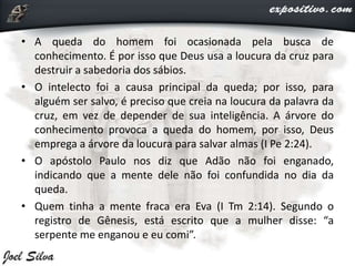 • A queda do homem foi ocasionada pela busca de
conhecimento. É por isso que Deus usa a loucura da cruz para
destruir a sabedoria dos sábios.
• O intelecto foi a causa principal da queda; por isso, para
alguém ser salvo, é preciso que creia na loucura da palavra da
cruz, em vez de depender de sua inteligência. A árvore do
conhecimento provoca a queda do homem, por isso, Deus
emprega a árvore da loucura para salvar almas (I Pe 2:24).
• O apóstolo Paulo nos diz que Adão não foi enganado,
indicando que a mente dele não foi confundida no dia da
queda.
• Quem tinha a mente fraca era Eva (I Tm 2:14). Segundo o
registro de Gênesis, está escrito que a mulher disse: “a
serpente me enganou e eu comi”.
 