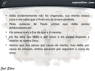 • Adão evidentemente não foi enganado, sua mente estava
clara e ele sabia que o fruto era da árvore proibida.
• Pelas palavras de Paulo vemos que Adão pecou
deliberadamente.
• Ele amava mais a Eva do que a si mesmo.
• Ele fez dela seu ídolo e por amor a ela estava disposto a
rebelar-se contra Deus.
• Vemos que Eva pecou por causa da mente, mas Adão por
causa da emoção, ambos pecaram por seguirem o curso da
alma.
 