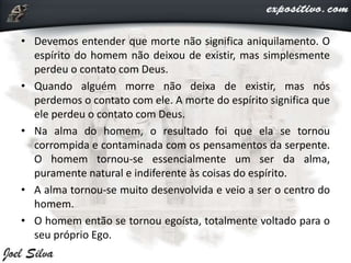 • Devemos entender que morte não significa aniquilamento. O
espírito do homem não deixou de existir, mas simplesmente
perdeu o contato com Deus.
• Quando alguém morre não deixa de existir, mas nós
perdemos o contato com ele. A morte do espírito significa que
ele perdeu o contato com Deus.
• Na alma do homem, o resultado foi que ela se tornou
corrompida e contaminada com os pensamentos da serpente.
O homem tornou-se essencialmente um ser da alma,
puramente natural e indiferente às coisas do espírito.
• A alma tornou-se muito desenvolvida e veio a ser o centro do
homem.
• O homem então se tornou egoísta, totalmente voltado para o
seu próprio Ego.
 