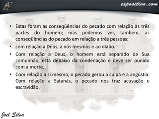 • Estas foram as conseqüências do pecado com relação às três
partes do homem; mas podemos ver, também, as
conseqüências do pecado em relação a três pessoas:
• com relação a Deus, a nós mesmos e ao diabo.
• Com relação a Deus, o homem está separado de Sua
comunhão, está debaixo da condenação e deve ser punido
com a morte.
• Com relação a si mesmo, o pecado gerou a culpa e a angústia.
Com relação a Satanás, o pecado nos traz acusação e
escravidão.
 
