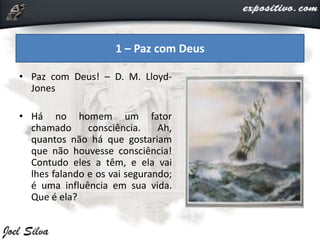 • Paz com Deus! – D. M. Lloyd-
Jones
• Há no homem um fator
chamado consciência. Ah,
quantos não há que gostariam
que não houvesse consciência!
Contudo eles a têm, e ela vai
lhes falando e os vai segurando;
é uma influência em sua vida.
Que é ela?
1 – Paz com Deus
 